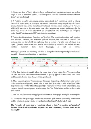 H. Recent versions of Excel allow for better collaboration - insert comments on any cell or
range of cells to add more context. You can open or close the comments so the worksheet
doesn’t get too cluttered.
I. A Text Box is useful when you’re creating a report and don’t want typed words to behave
like cells. It makes it easy to move your text around, rather than cutting and pasting cells (which
could potentially mess up the formatting of real data). The next area is for Headers & Footers,
which will take you to the page layout view - here you can add headers and footers for the
entire page. WordArt, on the other hand, lets you embellish text. Insert Object lets you place
entire files (Word documents, PDFs, etc.) into the worksheet.
J. This section lets you insert Equations and Symbols. Use equations to write a math equation
with fractions, variables, and more that you can place in your sheet like a Text Box. For
instance, this can be helpful for explaining how a portion of a table was calculated in a
report. Symbols, on the other hand, can be inserted directly into cells, and include all non-
standard characters from most languages, as well as emojis.
The Page Layout tab has everything you need to change the structural parts of your worksheet,
especially for purposes of printing or presenting.
A. Use these buttons to quickly adjust the visual style of your entire sheet. You can regulate
the fonts and colors, and use the Themes section to quickly apply it to every table, PivotTable,
and SmartArt element for a clean, well-designed sheet.
B. These are print options. You can change the margin for printing, whether you want a vertical
or horizontal print alignment, which cells in your sheet you want to print, where you’d like
page breaks, and whether it has a background (to place your company name, for example). You
can also start giving each page a heading using the Print Titles button, and the order to print
each section.
C. This lets you choose how many pages across and how many pages down you’d like to print.
D. This section lets you toggle whether the automatic grids appear for working on the sheet
and for printing it, along with the row and column headings (A, B, C, 1, 2, 3, etc).
The Formulas tab stores nearly everything related to Excel’s reputation as “complex.”
Because this article is intended for beginners, we won’t cover every function is this section
thoroughly.
 