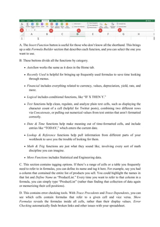A. The Insert Function button is useful for those who don’t know all the shorthand. This brings
up a side Formula Builder section that describes each function, and you can select the one you
want to use.
B. These buttons divide all the functions by category.
 AutoSum works the same as it does in the Home tab.
 Recently Used is helpful for bringing up frequently used formulas to save time looking
through menus.
 Financial includes everything related to currency, values, depreciation, yield, rate, and
more.
 Logical includes conditional functions, like “IF X THEN Y.”
 Text functions help clean, regulate, and analyze plain text cells, such as displaying the
character count of a cell (helpful for Twitter posts), combining two different rows
via Concatenate, or pulling out numerical values from text entries that aren’t formatted
correctly.
 Date & Time functions help make meaning out of time-formatted cells, and include
entries like “TODAY,” which enters the current date.
 Lookup & Reference functions help pull information from different parts of your
workbook to save you the trouble of looking for them.
 Math & Trig functions are just what they sound like, involving every sort of math
discipline you can imagine.
 More Functions includes Statistical and Engineering data.
C. This section contains tagging options. If there’s a range of cells or a table you frequently
need to refer to in formulas, you can define its name and tag it here. For example, say you had
a column that contained the entire list of products you sell. You could highlight the names in
that list and Define Name as “ProductList.” Every time you want to refer to that column in a
formula, you can simply type “ProductList” (rather than finding that collection of data again
or memorizing their cell positions).
D. This contains error checking tools. With Trace Precedents and Trace Dependents, you can
see which cells contain formulas that refer to a given cell and vice versa. Show
Formulas reveals the formulas inside all cells, rather than their display values. Error
Checking automatically finds broken links and other issues with your spreadsheet.
 