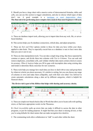 E. Should you have a large sheet with a massive series of interconnected formulas, tables and
cells, you can use this section to trigger calculations, and also to choose which types of data
don’t run. A good example is a mortgage or asset depreciation sheet.
The Data tab is for performing more complex data analysis than most beginners will need.
A. These are database import tools, allowing you to import data from any web, file, or server-
based database.
B. This section helps you fix database connections, refresh data, and adjust properties.
C. These are Sort and Filter options similar to those for data you have within your sheet,
applied to data feeds. They’re especially crucial here as a database is sure to have more data
than you can or care to use.
D. These are data manipulation tools. You can take a single long string, like those separated by
commas or spaces, and divide them into columns with Text to Columns. You can seek and
remove duplicates, consolidate cells, and validate whether data meets certain criteria to assess
its accuracy. What-if Analysis helps you fill in gaps with incomplete data using existing data
and trends to determine likely outcomes for new scenarios.
E. These tools help you manage how much data you have to deal with at once and group them
by whatever criteria you deem necessary. It’s similar to sorting, but you can choose any range
of columns or rows and make them collapsible, each with their own label. Use Subtotal to
create automatic calculations along a data set by different categories, which is helpful for
financial sheets.
The Review tab is part of the Ribbon that helps with sharing and accuracy checks.
A. These are simple text-based checks (like in Word) that allow you to locate cells with spelling
errors, or find more appropriate words via the Thesaurus.
B. Check Accessibility pulls up errors that can make it difficult to access the data in other
programs, or just for reading purposes. It might find that your sheet is missing alt text, or that
you’re using defaults for sheet names that can make navigation less intuitive.
C. The commenting tools allow collaborators to “talk” to each other within the sheet.
 