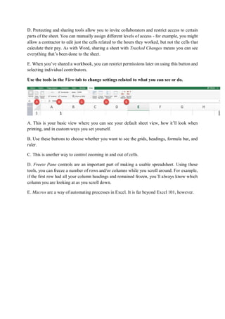 D. Protecting and sharing tools allow you to invite collaborators and restrict access to certain
parts of the sheet. You can manually assign different levels of access - for example, you might
allow a contractor to edit just the cells related to the hours they worked, but not the cells that
calculate their pay. As with Word, sharing a sheet with Tracked Changes means you can see
everything that’s been done to the sheet.
E. When you’ve shared a workbook, you can restrict permissions later on using this button and
selecting individual contributors.
Use the tools in the View tab to change settings related to what you can see or do.
A. This is your basic view where you can see your default sheet view, how it’ll look when
printing, and in custom ways you set yourself.
B. Use these buttons to choose whether you want to see the grids, headings, formula bar, and
ruler.
C. This is another way to control zooming in and out of cells.
D. Freeze Pane controls are an important part of making a usable spreadsheet. Using these
tools, you can freeze a number of rows and/or columns while you scroll around. For example,
if the first row had all your column headings and remained frozen, you’ll always know which
column you are looking at as you scroll down.
E. Macros are a way of automating processes in Excel. It is far beyond Excel 101, however.
 