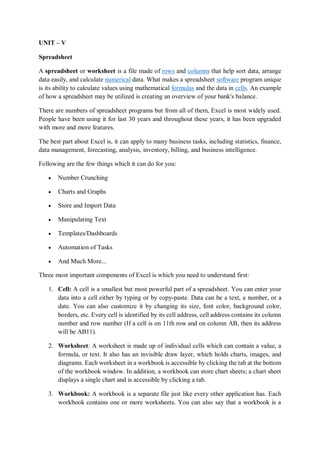 UNIT – V
Spreadsheet
A spreadsheet or worksheet is a file made of rows and columns that help sort data, arrange
data easily, and calculate numerical data. What makes a spreadsheet software program unique
is its ability to calculate values using mathematical formulas and the data in cells. An example
of how a spreadsheet may be utilized is creating an overview of your bank's balance.
There are numbers of spreadsheet programs but from all of them, Excel is most widely used.
People have been using it for last 30 years and throughout these years, it has been upgraded
with more and more features.
The best part about Excel is, it can apply to many business tasks, including statistics, finance,
data management, forecasting, analysis, inventory, billing, and business intelligence.
Following are the few things which it can do for you:
 Number Crunching
 Charts and Graphs
 Store and Import Data
 Manipulating Text
 Templates/Dashboards
 Automation of Tasks
 And Much More...
Three most important components of Excel is which you need to understand first:
1. Cell: A cell is a smallest but most powerful part of a spreadsheet. You can enter your
data into a cell either by typing or by copy-paste. Data can be a text, a number, or a
date. You can also customize it by changing its size, font color, background color,
borders, etc. Every cell is identified by its cell address, cell address contains its column
number and row number (If a cell is on 11th row and on column AB, then its address
will be AB11).
2. Worksheet: A worksheet is made up of individual cells which can contain a value, a
formula, or text. It also has an invisible draw layer, which holds charts, images, and
diagrams. Each worksheet in a workbook is accessible by clicking the tab at the bottom
of the workbook window. In addition, a workbook can store chart sheets; a chart sheet
displays a single chart and is accessible by clicking a tab.
3. Workbook: A workbook is a separate file just like every other application has. Each
workbook contains one or more worksheets. You can also say that a workbook is a
 