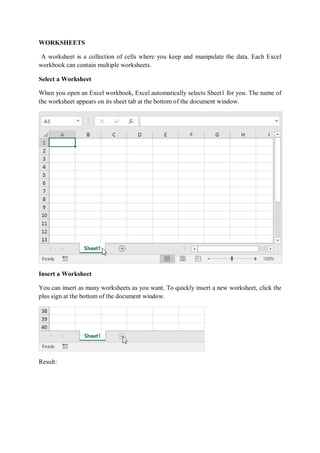 WORKSHEETS
A worksheet is a collection of cells where you keep and manipulate the data. Each Excel
workbook can contain multiple worksheets.
Select a Worksheet
When you open an Excel workbook, Excel automatically selects Sheet1 for you. The name of
the worksheet appears on its sheet tab at the bottom of the document window.
Insert a Worksheet
You can insert as many worksheets as you want. To quickly insert a new worksheet, click the
plus sign at the bottom of the document window.
Result:
 