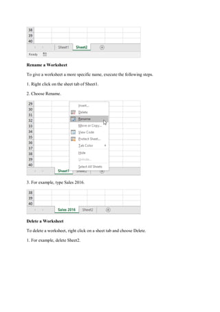 Rename a Worksheet
To give a worksheet a more specific name, execute the following steps.
1. Right click on the sheet tab of Sheet1.
2. Choose Rename.
3. For example, type Sales 2016.
Delete a Worksheet
To delete a worksheet, right click on a sheet tab and choose Delete.
1. For example, delete Sheet2.
 