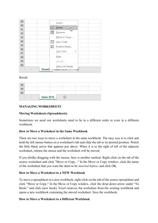 Result:
MANAGING WORKSHEETS
Moving Worksheets (Spreadsheets)
Sometimes we need our worksheets need to be in a different order or even in a different
workbook.
How to Move a Worksheet in the Same Workbook
There are two ways to move a worksheet in the same workbook. The easy way is to click and
hold the left mouse button on a worksheet's tab and slide the tab to its desired position. Watch
the little black arrow that appears just above. When it is to the right of left of the adjacent
worksheet, release the mouse and the worksheet will be moved.
If you dislike dragging with the mouse, here is another method. Right-click on the tab of the
source worksheet and click "Move or Copy..." In the Move or Copy window, click the name
of the worksheet that you want the sheet to be inserted before, and click OK.
How to Move a Worksheet to a NEW Workbook
To move a spreadsheet to a new workbook, right-click on the tab of the source spreadsheet and
click "Move or Copy." In the Move or Copy window, click the drop-down arrow under “To
Book:” and click (new book). Excel removes the worksheet from the existing workbook and
opens a new workbook containing the moved worksheet. Save the workbook.
How to Move a Worksheet to a Different Workbook
 