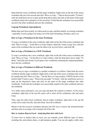 Open both the source workbook and the target workbook. Right-click on the tab of the source
worksheet (the one to be moved) and click "Move or Copy..." Then at the top under "To book,"
click the small down arrow to open up the drop-down menu and click on the name of the target
workbook (where the worksheet is to be moved to). Verify that the worksheet was successfully
moved to the other workbook and save the workbook.
Copying Worksheets (Spreadsheets)
Rather than start from scratch, it is often easier to copy, and then modify, an existing worksheet
- especially if you're going to be using a lot of the same formatting, formulas, and so on.
How to Copy a Worksheet in the Same Workbook
To copy a worksheet in the same workbook, right-click on the tab of the source worksheet and
click "Move or Copy..." In the Move or Copy window, check the “create a copy” box, click the
name of the worksheet that you want the sheet to be inserted before, and click OK.
How to Copy a Worksheet to a NEW Workbook
To copy a worksheet into a new workbook, right-click on the tab of the source worksheet and
click "Move or Copy..." In the Move or Copy window, click the drop-down arrow under “To
Book:” and click (new book). Excel opens a new workbook containing the copied spreadsheet.
Save the new workbook.
How to Copy a Worksheet to Different Workbook
The best way to copy a worksheet to a another workbook is as follows: Open both the source
workbook and the target workbook. Right-click on the tab of the source worksheet (the one to
be copied) and click "Move or Copy..." On the Move or Copy window, CHECK the box at the
bottom titled "Create a copy." Then at the top under "To book," click the small down arrow to
open up the drop-down menu and click on the name of the target workbook (the other
workbook). Verify that the worksheet was successfully copied to the other workbook and save
the workbook.
As a rather messy alternative, you can copy and paste the contents as follows. In the source
worksheet, right-click in the top left corner cell to select all the workbooks cells and select
Copy.
Then, open the other Excel workbook, find an empty worksheet, right-click in the top left
corner cell to select all cells, and click Paste. Save the workbook.
Return to the first (source) worksheet and press the ESC key to remove the animated border
and then click in an empty cell to deselect all of the cells.
How to Analyze Data in Excel: Analyzing Data Sets with Excel
To know how to analyze data in excel, you can instantly create different types of charts,
including line and column charts, or add miniature graphs. You can also apply a table style,
 