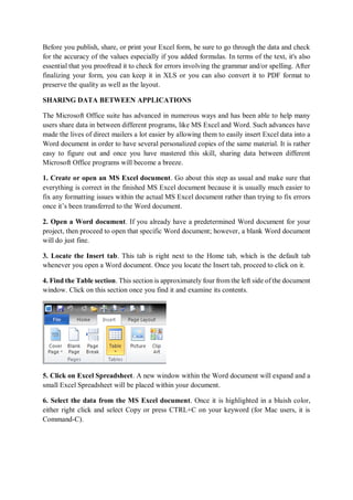 Before you publish, share, or print your Excel form, be sure to go through the data and check
for the accuracy of the values especially if you added formulas. In terms of the text, it's also
essential that you proofread it to check for errors involving the grammar and/or spelling. After
finalizing your form, you can keep it in XLS or you can also convert it to PDF format to
preserve the quality as well as the layout.
SHARING DATA BETWEEN APPLICATIONS
The Microsoft Office suite has advanced in numerous ways and has been able to help many
users share data in between different programs, like MS Excel and Word. Such advances have
made the lives of direct mailers a lot easier by allowing them to easily insert Excel data into a
Word document in order to have several personalized copies of the same material. It is rather
easy to figure out and once you have mastered this skill, sharing data between different
Microsoft Office programs will become a breeze.
1. Create or open an MS Excel document. Go about this step as usual and make sure that
everything is correct in the finished MS Excel document because it is usually much easier to
fix any formatting issues within the actual MS Excel document rather than trying to fix errors
once it’s been transferred to the Word document.
2. Open a Word document. If you already have a predetermined Word document for your
project, then proceed to open that specific Word document; however, a blank Word document
will do just fine.
3. Locate the Insert tab. This tab is right next to the Home tab, which is the default tab
whenever you open a Word document. Once you locate the Insert tab, proceed to click on it.
4. Find the Table section. This section is approximately four from the left side of the document
window. Click on this section once you find it and examine its contents.
5. Click on Excel Spreadsheet. A new window within the Word document will expand and a
small Excel Spreadsheet will be placed within your document.
6. Select the data from the MS Excel document. Once it is highlighted in a bluish color,
either right click and select Copy or press CTRL+C on your keyword (for Mac users, it is
Command-C).
 