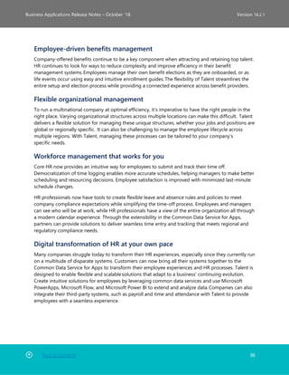 Back to Contents 98
Business Applications Release Notes – October ’18 Version 18.2.1
Employee-driven benefits management
Company-offered benefits continue to be a key component when attracting and retaining top talent.
HR continues to look for ways to reduce complexity and improve efficiency in their benefit
management systems. Employees manage their own benefit elections as they are onboarded, or as
life events occur using easy and intuitive enrollment guides. The flexibility of Talent streamlines the
entire setup and election process while providing a connected experience across benefit providers.  
Flexible organizational management
To run a multinational company at optimal efficiency, it’s imperative to have the right people in the
right place. Varying organizational structures across multiple locations can make this difficult.  Talent
delivers a flexible solution for managing these unique structures, whether your jobs and positions are
global or regionally specific.  It can also be challenging to manage the employee lifecycle across
multiple regions. With Talent, managing these processes can be tailored to your company’s
specific needs.
Workforce management that works for you
Core HR now provides an intuitive way for employees to submit and track their time off.
Democratization of time logging enables more accurate schedules, helping managers to make better
scheduling and resourcing decisions. Employee satisfaction is improved with minimized last-minute
schedule changes.
HR professionals now have tools to create flexible leave and absence rules and policies to meet
company compliance expectations while simplifying the time-off process. Employees and managers
can see who will be at work, while HR professionals have a view of the entire organization all through
a modern calendar experience. Through the extensibility in the Common Data Service for Apps,
partners can provide solutions to deliver seamless time entry and tracking that meets regional and
regulatory compliance needs.
Digital transformation of HR at your own pace
Many companies struggle today to transform their HR experiences, especially since they currently run
on a multitude of disparate systems. Customers can now bring all their systems together to the
Common Data Service for Apps to transform their employee experiences and HR processes. Talent is
designed to enable flexible and scalable solutions that adapt to a business’ continuing evolution.
Create intuitive solutions for employees by leveraging common data services and use Microsoft
PowerApps, Microsoft Flow, and Microsoft Power BI to extend and analyze data. Companies can also
integrate their third-party systems, such as payroll and time and attendance with Talent to provide
employees with a seamless experience.
 