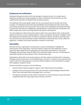 Back to Contents 102
Business Applications Release Notes – October ’18 Version 18.2.1
Dashboards and notifications
Dashboard will guide recruiters and hiring managers to relevant actions. An in-depth search
experience will help users quickly navigate the system. Notifications will provide the user with
supplemental information to streamline the recruitment process.
The dashboard will provide deeper insight into the recruiting process for recruiters and hiring
managers. The dashboard will provide easily identifiable and actionable items that can be acted
upon quickly to keep the recruiting process moving. New search capabilities will provide the ability
to quickly find information by intelligently understanding key words and phrases. Notifications will
deliver usable calls to action and bring relevant information to the forefront.
The new dashboard in Attract will surface relevant data for the various Attract roles. It will provide
guidance to the user on items needing attention, trends, and relevant information. Intelligent search
will supplement the dashboard with the ability to quickly find relevant records by searching across
the structured and unstructured data in Attract. Notifications will provide calls to action within the
application, in addition the existing notifications received in email today.
Extensibility
We know that each organization’s hiring process is unique and designed to highlight the
distinctiveness of the organization. Having the ability to extend the native application is key to
supporting these needs. We are bringing extensions that allow organizations to incorporate
PowerApps, Microsoft Flow, Power BI, Office Forms, Microsoft Stream, and more. This will allow for
specialized activities and the extension of the core data and process.
Organizations will be able to set up the system to meet their needs and maintain their uniqueness
throughout their hiring process. This will enable larger customers or customers with unique business
needs to tailor the hiring experience. Customers will also be able to use the extensibility to support
their regulatory compliance needs.
Extensions will allow customers to do the following:
• Extend the data model and pages to capture custom data for jobs and candidates.
• Configure the current hiring process with custom activities using PowerApps, Microsoft Flow,
Office Forms, Microsoft Stream, web pages (iform), and more.
• Through the connectivity of CDS, allow for extensions to various processes using custom logic
though Microsoft Flow, Logic Apps, Azure Functions, and more.
 