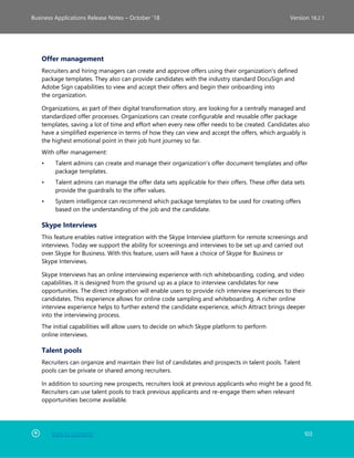 Back to Contents 103
Business Applications Release Notes – October ’18 Version 18.2.1
Offer management
Recruiters and hiring managers can create and approve offers using their organization's defined
package templates. They also can provide candidates with the industry standard DocuSign and
Adobe Sign capabilities to view and accept their offers and begin their onboarding into
the organization.
Organizations, as part of their digital transformation story, are looking for a centrally managed and
standardized offer processes. Organizations can create configurable and reusable offer package
templates, saving a lot of time and effort when every new offer needs to be created. Candidates also
have a simplified experience in terms of how they can view and accept the offers, which arguably is
the highest emotional point in their job hunt journey so far.
With offer management:
• Talent admins can create and manage their organization’s offer document templates and offer
package templates.
• Talent admins can manage the offer data sets applicable for their offers. These offer data sets
provide the guardrails to the offer values.
• System intelligence can recommend which package templates to be used for creating offers
based on the understanding of the job and the candidate.
Skype Interviews
This feature enables native integration with the Skype Interview platform for remote screenings and
interviews. Today we support the ability for screenings and interviews to be set up and carried out
over Skype for Business. With this feature, users will have a choice of Skype for Business or
Skype Interviews.
Skype Interviews has an online interviewing experience with rich whiteboarding, coding, and video
capabilities. It is designed from the ground up as a place to interview candidates for new
opportunities. The direct integration will enable users to provide rich interview experiences to their
candidates. This experience allows for online code sampling and whiteboarding. A richer online
interview experience helps to further extend the candidate experience, which Attract brings deeper
into the interviewing process.
The initial capabilities will allow users to decide on which Skype platform to perform
online interviews.
Talent pools
Recruiters can organize and maintain their list of candidates and prospects in talent pools. Talent
pools can be private or shared among recruiters.
In addition to sourcing new prospects, recruiters look at previous applicants who might be a good fit.
Recruiters can use talent pools to track previous applicants and re-engage them when relevant
opportunities become available.
 