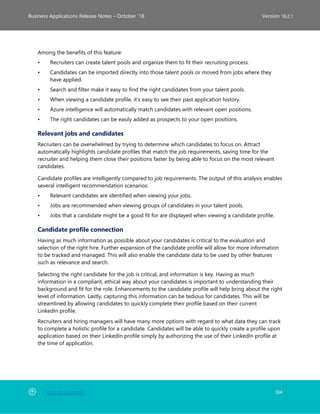 Back to Contents 104
Business Applications Release Notes – October ’18 Version 18.2.1
Among the benefits of this feature:
• Recruiters can create talent pools and organize them to fit their recruiting process.
• Candidates can be imported directly into those talent pools or moved from jobs where they
have applied.
• Search and filter make it easy to find the right candidates from your talent pools.
• When viewing a candidate profile, it’s easy to see their past application history.
• Azure intelligence will automatically match candidates with relevant open positions.
• The right candidates can be easily added as prospects to your open positions.
Relevant jobs and candidates
Recruiters can be overwhelmed by trying to determine which candidates to focus on. Attract
automatically highlights candidate profiles that match the job requirements, saving time for the
recruiter and helping them close their positions faster by being able to focus on the most relevant
candidates.
Candidate profiles are intelligently compared to job requirements. The output of this analysis enables
several intelligent recommendation scenarios:
• Relevant candidates are identified when viewing your jobs.
• Jobs are recommended when viewing groups of candidates in your talent pools.
• Jobs that a candidate might be a good fit for are displayed when viewing a candidate profile.
Candidate profile connection
Having as much information as possible about your candidates is critical to the evaluation and
selection of the right hire. Further expansion of the candidate profile will allow for more information
to be tracked and managed. This will also enable the candidate data to be used by other features
such as relevance and search.
Selecting the right candidate for the job is critical, and information is key. Having as much
information in a compliant, ethical way about your candidates is important to understanding their
background and fit for the role. Enhancements to the candidate profile will help bring about the right
level of information. Lastly, capturing this information can be tedious for candidates. This will be
streamlined by allowing candidates to quickly complete their profile based on their current
LinkedIn profile.
Recruiters and hiring managers will have many more options with regard to what data they can track
to complete a holistic profile for a candidate. Candidates will be able to quickly create a profile upon
application based on their LinkedIn profile simply by authorizing the use of their LinkedIn profile at
the time of application.
 