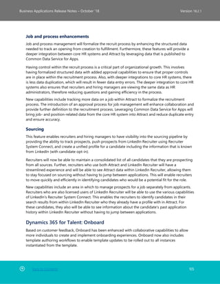 Back to Contents 105
Business Applications Release Notes – October ’18 Version 18.2.1
Job and process enhancements
Job and process management will formalize the recruit process by enhancing the structured data
needed to track an opening from creation to fulfillment. Furthermore, these features will provide a
deeper integration between core HR systems and Attract by leveraging data that is published to
Common Data Service for Apps.
Having control within the recruit process is a critical part of organizational growth. This involves
having formalized structured data with added approval capabilities to ensure that proper controls
are in place within the recruitment process. Also, with deeper integrations to core HR systems, there
is less data duplication, which will result in fewer data entry errors. The deeper integration to core HR
systems also ensures that recruiters and hiring managers are viewing the same data as HR
administrators, therefore reducing questions and gaining efficiency in the process.
New capabilities include tracking more data on a job within Attract to formalize the recruitment
process. The introduction of an approval process for job management will enhance collaboration and
provide further definition to the recruitment process. Leveraging Common Data Service for Apps will
bring job- and position-related data from the core HR system into Attract and reduce duplicate entry
and ensure accuracy.
Sourcing
This feature enables recruiters and hiring managers to have visibility into the sourcing pipeline by
providing the ability to track prospects, push prospects from LinkedIn Recruiter using Recruiter
System Connect, and create a unified profile for a candidate including the information that is known
from LinkedIn (with candidate opt-in).
Recruiters will now be able to maintain a consolidated list of all candidates that they are prospecting
from all sources. Further, recruiters who use both Attract and LinkedIn Recruiter will have a
streamlined experience and will be able to see Attract data within LinkedIn Recruiter, allowing them
to stay focused on sourcing without having to jump between applications. This will enable recruiters
to move quickly and efficiently in identifying candidates who would be a potential fit for the role.
New capabilities include an area in which to manage prospects for a job separately from applicants.
Recruiters who are also licensed users of LinkedIn Recruiter will be able to use the various capabilities
of LinkedIn's Recruiter System Connect. This enables the recruiters to identify candidates in their
search results from within LinkedIn Recruiter who they already have a profile with in Attract. For
these candidates, they also will be able to see information about the candidate's past application
history within LinkedIn Recruiter without having to jump between applications.
Dynamics 365 for Talent: Onboard
Based on customer feedback, Onboard has been enhanced with collaborative capabilities to allow
more individuals to create and implement onboarding experiences. Onboard now also includes
template authoring workflows to enable template updates to be rolled out to all instances
instantiated from the template.
 