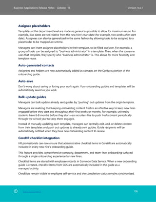 Back to Contents 106
Business Applications Release Notes – October ’18 Version 18.2.1
Assignee placeholders
Templates at the department level are made as general as possible to allow for maximum reuse. For
example, due dates are set relative from the new hire’s start date (for example, two weeks after start
date). Assignees can also be generalized in the same fashion by allowing tasks to be assigned to a
placeholder to be mapped at runtime.
Managers can insert assignee placeholders in their template, to be filled out later. For example, a
group of tasks can be assigned to “business administrator” in a template. Then, when the someone
uses that template, they specify who “business administrator” is. This allows for more flexibility and
template reuse.
Auto-generated contacts
Assignees and helpers are now automatically added as contacts on the Contacts portion of the
onboarding guide.
Auto-save
Don't worry about saving or losing your work again. Your onboarding guides and templates will be
automatically saved as you work.
Bulk update guides
Managers can bulk update already sent guides by “pushing” out updates from the origin template.
Managers are realizing that keeping onboarding content fresh is an effective way to keep new hires
engaged before they start and throughout their first weeks or months. For example, university
students have 6-8 months before they start—so recruiters like to push fresh content periodically
through the school year to keep them engaged.
Instead of manually updating each template, managers can centrally edit, add, or delete content
from their templates and push out updates to already sent guides. Guide recipients will be
automatically notified when they have new onboarding content to review.
CoreHR checklist integration
HR professionals can now ensure that administrative checklist items in CoreHR are automatically
included in every new hire’s onboarding guide.
This feature provides comprehensive company, department, and team-level onboarding surfaced
through a single onboarding experience for new hires.
Checklist items are stored with employee records in Common Data Service. When a new onboarding
guide is created, checklist items from CDS are automatically included in the guide as a
managed activity.
Checklists remain visible in employee self-service and the completion status remains synchronized.
 
