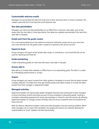 Back to Contents 107
Business Applications Release Notes – October ’18 Version 18.2.1
Customizable welcome emails
Managers can personalize the welcome email sent to their new hires when it’s time to onboard. This
creates a personal touch and improves email response rate.
Due date placeholders
Managers can insert due date placeholders as an offset from a new hire’s start date, such as two
weeks after the start date or three days before. Due dates are updated automatically if the new hire’s
start date is changed.
Emails sent from the guide creator
For a more personalized touch, the welcome email and notification emails sent to your new hires
now come directly from the guide creator instead of a Dynamics 365 service account.
Export to Excel
Hiring managers can export all the guides they create, or contribute to, to an Excel file that can be
used for reporting and Power BI.
Guide backdating
Create onboarding guides for new hires that have a start date in the past.
IFrame add-in
New add-in to include other websites or Office Forms in an onboarding guide. This add-in is useful
for embedding questionnaires or surveys.
Import
Hiring managers can import content from other guides or templates to ensure that the latest content
is always reflected. This helps their hires get started quickly and makes it easier to include the latest
content from their manager or department leader.
Managed activities
Department leaders can dynamically update templates that they have distributed to their managers
to ensure the latest content and policy are part of every employee’s onboarding guide. Creating a
consistent onboarding experience for every new employee is critical for new hire success. By allowing
department leaders to manage content centrally, they can ensure a baseline level of consistency for
every new hire.
With this feature, department leaders create and share templates using the existing workflow. When
other managers use or import their templates, the update permissions are retained, allowing the
original leaders to “push” updates into them dynamically.
 