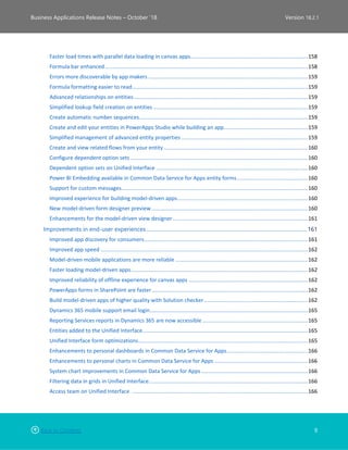 Back to Contents 9
Business Applications Release Notes – October ’18 Version 18.2.1
Faster load times with parallel data loading in canvas apps..............................................................................158
Formula bar enhanced.......................................................................................................................................158
Errors more discoverable by app makers ..........................................................................................................159
Formula formatting easier to read.....................................................................................................................159
Advanced relationships on entities....................................................................................................................159
Simplified lookup field creation on entities .......................................................................................................159
Create automatic number sequences................................................................................................................159
Create and edit your entities in PowerApps Studio while building an app........................................................159
Simplified management of advanced entity properties ....................................................................................159
Create and view related flows from your entity................................................................................................160
Configure dependent option sets ......................................................................................................................160
Dependent option sets on Unified Interface .....................................................................................................160
Power BI Embedding available in Common Data Service for Apps entity forms...............................................160
Support for custom messages............................................................................................................................160
Improved experience for building model-driven apps.......................................................................................160
New model-driven form designer preview........................................................................................................160
Enhancements for the model-driven view designer..........................................................................................161
Improvements in end-user experiences ............................................................................................................................161
Improved app discovery for consumers.............................................................................................................161
Improved app speed ..........................................................................................................................................162
Model-driven mobile applications are more reliable ........................................................................................162
Faster loading model-driven apps......................................................................................................................162
Improved reliability of offline experience for canvas apps ...............................................................................162
PowerApps forms in SharePoint are faster........................................................................................................162
Build model-driven apps of higher quality with Solution checker.....................................................................162
Dynamics 365 mobile support email login.........................................................................................................165
Reporting Services reports in Dynamics 365 are now accessible ......................................................................165
Entities added to the Unified Interface..............................................................................................................165
Unified Interface form optimizations.................................................................................................................165
Enhancements to personal dashboards in Common Data Service for Apps......................................................166
Enhancements to personal charts in Common Data Service for Apps ..............................................................166
System chart improvements in Common Data Service for Apps.......................................................................166
Filtering data in grids in Unified Interface..........................................................................................................166
Access team on Unified Interface .....................................................................................................................166
 