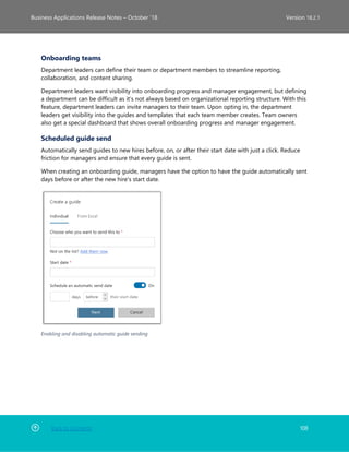 Back to Contents 108
Business Applications Release Notes – October ’18 Version 18.2.1
Onboarding teams
Department leaders can define their team or department members to streamline reporting,
collaboration, and content sharing.
Department leaders want visibility into onboarding progress and manager engagement, but defining
a department can be difficult as it’s not always based on organizational reporting structure. With this
feature, department leaders can invite managers to their team. Upon opting in, the department
leaders get visibility into the guides and templates that each team member creates. Team owners
also get a special dashboard that shows overall onboarding progress and manager engagement.
Scheduled guide send
Automatically send guides to new hires before, on, or after their start date with just a click. Reduce
friction for managers and ensure that every guide is sent.
When creating an onboarding guide, managers have the option to have the guide automatically sent
days before or after the new hire's start date.
Enabling and disabling automatic guide sending
 