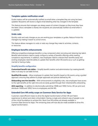 Back to Contents 109
Business Applications Release Notes – October ’18 Version 18.2.1
Template update notification email
Guide creators will be automatically notified via email when a template they are using has been
updated. Recipients will receive a digest email detailing what has changed in the template.
This feature ensures that managers are always aware of content changes so they know they have
the latest. Once a template is shared, the recipients are automatically notified via email when it
is updated.
Undo-redo
Quickly undo and redo changes as you are working your templates or guides. Reduce friction for
managers by making it easier to correct errors.
This feature allows managers to undo or redo any change they make to activities, contacts,
or resources.
Employee benefits enhancements
Offering competitive employee benefits is a key component when recruiting and retaining top talent.
Benefits administrators need to easily configure a variety of benefits offerings while meeting
compliance requirements. In addition, new employees need to onboard their benefits easily and
existing employees need the ability to update their benefits when life events occur such as getting
married or having a baby.
Simplify benefits configuration
Customized benefit rate tables – Simplify benefit creation and administration by creating benefit
rates in an easy-to-use table format.
Qualified life events – Allow employees to update their benefits based on life events using a guided
approach, ensuring they adhere to proper approvals and policies defined by HR.
Onboarding new hire benefits – With enhancements to eligibility rules, new employees have access
to the right benefits at the right time and are easily guided through their initial benefits onboarding.
ACA reporting – In addition to electronically submitting 1094B and 1095C forms, HR can print and
distribute 1095B and 1095C forms to employees and the IRS.
Extended Core HR entity scope on Common Data Service for Apps
Customers need efficient means to drive the digital transformation of their HR and Talent
experiences to attract and retain critical talent. Having a single and coherent view of people is one
of the critical foundations to achieve this. Most Core HR entities are already available in
Common Data Service for Apps. The remaining areas will now also be made available to drive this
digital transformation.
 