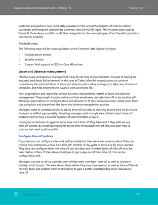 Back to Contents 110
Business Applications Release Notes – October ’18 Version 18.2.1
Customer and partners have more data available for the unmatched palette of tools to extend,
customize, and integrate provided by Common Data Service for Apps. This includes tools such as
Power BI, PowerApps, and Microsoft Flow. Integration to (for example) payroll and benefits providers
can now be enabled.
Available areas
The following areas will be made available on the Common Data Service for Apps:
• Compensation entities
• Benefits entities
• Custom field support in CDS for Core HR entities
Leave and absence management
Effective leave and absence management is key to not only being compliant, but also to having an
engaged workforce. Enhancements in this area of Talent allow for organizations to continue
streamlining the administration of leave and absence plans, allow managers to take care of time-off
schedules, and help employees to balance work and home life.
Each organization and region has unique business requirements related to leave and absence
management. These might include policies on how employees can take time off or accrue time off.
Allowing organizations to configure leave and absence to fit their unique business needs helps them
stay compliant and streamlines the leave and absence management process.
Managers need to understand who is taking time off and who is planning to take time off to ensure
the team is staffed appropriately. Providing managers with a single view of their team's time off
enables them to have a suitable number of team members at work.
Employees sometimes struggle to know how much time off they have and if they will lose any
time-off awards. By enabling employees to see their forecasted time off, they can plan how to
balance their work and home life.
Configure time-off policies
Organizations can configure rules and policies related to their leave and absence plans. They can
choose how employees accrue their time off, whether it’s by years of service or by hours worked.
They also can configure when this time off can be taken and if certain types of time off must be
taken before others. If they allow employees to get a pay-out of their time off, this can be
configured as well.
Managers can see an all-up calendar view of their team members' time off as well as company
holidays and closures. This view shows them where they may have overlap as well as time-off trends
for their team and enables them to drill down to gain a better understanding of an individual's
time off.
 
