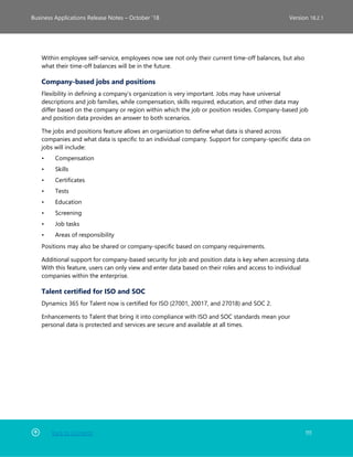 Back to Contents 111
Business Applications Release Notes – October ’18 Version 18.2.1
Within employee self-service, employees now see not only their current time-off balances, but also
what their time-off balances will be in the future.
Company-based jobs and positions
Flexibility in defining a company’s organization is very important. Jobs may have universal
descriptions and job families, while compensation, skills required, education, and other data may
differ based on the company or region within which the job or position resides. Company-based job
and position data provides an answer to both scenarios.
The jobs and positions feature allows an organization to define what data is shared across
companies and what data is specific to an individual company. Support for company-specific data on
jobs will include:
• Compensation
• Skills
• Certificates
• Tests
• Education
• Screening
• Job tasks
• Areas of responsibility
Positions may also be shared or company-specific based on company requirements.
Additional support for company-based security for job and position data is key when accessing data.
With this feature, users can only view and enter data based on their roles and access to individual
companies within the enterprise.
Talent certified for ISO and SOC
Dynamics 365 for Talent now is certified for ISO (27001, 20017, and 27018) and SOC 2.
Enhancements to Talent that bring it into compliance with ISO and SOC standards mean your
personal data is protected and services are secure and available at all times.
 