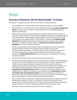 Back to Contents 112
Business Applications Release Notes – October ’18 Version 18.2.1
Retail
Overview of Dynamics 365 for Retail October '18 release
The October '18 release of Dynamics 365 for Retail includes the following themes:
• A comprehensive omni-channel solution that is flexible, extensible, and easily updatable.
• With the October '18 release, Dynamics 365 for Retail will provide an on-premises deployment
option for retailers who are unable to move to the cloud due to organizational policies or
regulatory requirements.
• Retailers want to leverage standard applications while being able to customize a solution to
meet their business needs, but have historically struggled to customize in a sustainable way that
meets their long-term needs. Retailers are often left with a custom solution with a very high
cost to maintain and upgrade. Dynamics 365 for Retail is a cloud-ready, completely sealed
application with extension points across HQ and front offices to support various business
processes. The October '18 release includes an expanded set of extension points and
capabilities across the entire solution footprint.
• Retailers require systems that are scalable, reliable, and highly performant to manage their
business operations. Moreover, they need the ability to isolate and service their
customer-facing channels (stores, e-commerce, and so on) with no downtime, ensuring no
loss of sales and providing a superior customer experience. The October '18 release
introduces the Retail Cloud Scale Unit, which can help improve serviceability and reliability
to business operations.
• Improvements to core business processes and employee empowerment.
• End-of-day processing capabilities are critical so that retailers can manage their daily operations
in stores as well as their integrated financials in the back office. Moreover, retailers need fast,
reliable, and secure payment processing capabilities that work across their channels of
engagement with customers, enabling cross-channel scenarios like buy online and pick up in
store with ease. With the October '18 release, Dynamics 365 for Retail has enhanced the
integrated end-of-day processing capabilities, providing a more reliable, performant, and
scalable solution. In addition, the solution now incorporates a more comprehensive, secure,
and reliable omni-channel payment solution that can be leveraged by customers and
partners around the world, while providing an out-of-box native payment connector for North
America that supports a wide variety of processors and acquiring banks.
• Dynamics 365 for Retail is designed to increase sales and productivity for retailers with fast and
assisted selling, whether on the go or on the phone. The solution is designed to work
seamlessly across tablets and phones from all major platforms (Windows, iOS, and Android). In
addition, retailers can choose the right device and form factor that suits their needs.
• Enhanced Unified Commerce through distributed order management.
 