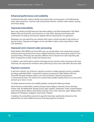 Back to Contents 114
Business Applications Release Notes – October ’18 Version 18.2.1
Enhanced performance and scalability
Investments have been made to identify and improve slow-running queries in the following key
areas: sales transactions, customer order and purchase histories, customer order creation, posting,
and virtual catalog.
Improved extensibility
More user interface and API extensions have been added to the Retail headquarters, POS (Retail
Modern POS and Cloud POS, and Commerce run-time (CRT), allowing environments with
customization to easily be serviced and updated without impacting the core application.
Developers can now extend the user interface with custom controls and add or hide sections or
app bar buttons. Requests and triggers can be overridden to allow custom logic before or after
core operations.
Improved omni-channel order processing
Retail Modern POS (MPOS) and Cloud POS users can provide better, more streamlined customer
service by returning products from across multiple transactions when returning by receipt or from
purchase history. Previously, this required a different return transaction for each originating sale,
which increased the number of steps and checkout time.
In addition, users will be able to perform exchanges during customer order processing at the store.
Previously, this required two transitions when performing a return and a sale within the same order.
Payment connector
A new omni-channel “out of the box” payment connector to Adyen payment services is available,
providing credit/debit (EMV) “card present” payment processing for Retail Modern POS and
Cloud POS (through hardware station), and “card not present” payment processing for
e-commerce/call center. The shared omni-channel token enables seamless flows such as buy online
and pick up or return in store.
The Adyen payment services are available globally, including the following markets:
(North America) United States, Canada; (Europe) Austria, Belgium, Denmark, France, Germany,
Finland, Italy, the Netherlands, Norway, Russia, Spain, Sweden, Switzerland, Turkey, United Kingdom;
(Latin America) Brazil, Mexico; (Asia Pacific) Australia, China, India, Indonesia, Japan, Malaysia, New
Zealand, the Philippines, Singapore, South Korea, Thailand
In addition, the extensibility scenarios for payments have been significantly enhanced so that
partners/ISVs can write reliable and secure third-party payment connectors.
 