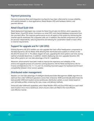 Back to Contents 115
Business Applications Release Notes – October ’18 Version 18.2.1
Payment processing
Payment processing flows and integration touchpoints have been refactored to increase reliability
and stability between in-store applications (Retail Modern POS and hardware station), and
payment devices.
Retail Cloud Scale Unit
Retail deployment topologies now include the Retail Cloud Scale Unit (RCSU), which separates the
Retail Server, Cloud POS server, Commerce run-time (CRT), and channel database components from
the core back office. This improves performance across all aspects of the system by distributing the
channel-specific workloads into a separate scale unit. In addition, the channel components can now
be serviced independently, reducing downtime and allowing for coordination based on back-office
or channel requirements.
Support for upgrade and N-1 (AX 2012)
Existing Dynamics AX 2012 retailers can now upgrade their back-office headquarters components to
the latest Dynamics 365 for Retail, while allowing their distributed store systems to remain on the
AX 2012 R3 version (N-1). This allows staged roll-outs, upgrading the store systems over time, during
optimal scheduled downtimes. In addition, retailers deploying new (non-upgrade) Dynamics 365
back-office systems can now take advantage of the N-1 capabilities.
Moreover, enhancements have been made to improve the experience and reliability of the
end-to-end upgrade process of customers running Dynamics 365 for Retail and Dynamics 365 for
Finance and Operations (7.0, 7.1, 7.2, and 7.3), including improved support for backward and forward
compatibility between minor version updates.
Distributed order management
Retailers can now take advantage of intelligent Distributed Order Management (DOM) algorithms to
optimize their order fulfillment operations across their enterprise. DOM automatically determines the
best possible fulfillment location across warehouses, distribution centers, or even stores based on
user-definable profiles containing the rules, scope, and delivery methods.
Enhanced order fulfillment capabilities within Retail Modern POS and Cloud POS help turn each retail
store location into a micro-warehouse, which ensures orders are filled in the most efficient,
cost-effective manner.
 