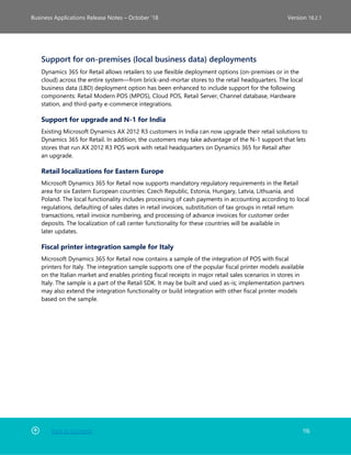 Back to Contents 116
Business Applications Release Notes – October ’18 Version 18.2.1
Support for on-premises (local business data) deployments
Dynamics 365 for Retail allows retailers to use flexible deployment options (on-premises or in the
cloud) across the entire system—from brick-and-mortar stores to the retail headquarters. The local
business data (LBD) deployment option has been enhanced to include support for the following
components: Retail Modern POS (MPOS), Cloud POS, Retail Server, Channel database, Hardware
station, and third-party e-commerce integrations.
Support for upgrade and N-1 for India
Existing Microsoft Dynamics AX 2012 R3 customers in India can now upgrade their retail solutions to
Dynamics 365 for Retail. In addition, the customers may take advantage of the N-1 support that lets
stores that run AX 2012 R3 POS work with retail headquarters on Dynamics 365 for Retail after
an upgrade.
Retail localizations for Eastern Europe
Microsoft Dynamics 365 for Retail now supports mandatory regulatory requirements in the Retail
area for six Eastern European countries: Czech Republic, Estonia, Hungary, Latvia, Lithuania, and
Poland. The local functionality includes processing of cash payments in accounting according to local
regulations, defaulting of sales dates in retail invoices, substitution of tax groups in retail return
transactions, retail invoice numbering, and processing of advance invoices for customer order
deposits. The localization of call center functionality for these countries will be available in
later updates.
Fiscal printer integration sample for Italy
Microsoft Dynamics 365 for Retail now contains a sample of the integration of POS with fiscal
printers for Italy. The integration sample supports one of the popular fiscal printer models available
on the Italian market and enables printing fiscal receipts in major retail sales scenarios in stores in
Italy. The sample is a part of the Retail SDK. It may be built and used as-is; implementation partners
may also extend the integration functionality or build integration with other fiscal printer models
based on the sample.
 