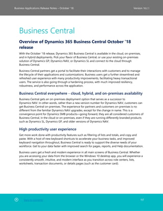 Back to Contents 117
Business Applications Release Notes – October ’18 Version 18.2.1
Business Central
Overview of Dynamics 365 Business Central October '18
release
With the October '18 release, Dynamics 365 Business Central is available in the cloud, on-premises,
and in hybrid deployments. Pick your flavor of Business Central, or use your existing on-premises
solution of Dynamics GP, Dynamics NAV, or Dynamics SL and connect to the cloud through
Business Central.
Business Central partners get a portal to facilitate their interactions with customers and to manage
the lifecycle of their applications and customizations. Business users get a further streamlined and
refreshed user experience with many productivity improvements, facilitating heavy transactional
users. The service is also going through a hardening process, with much improved resiliency,
robustness, and performance across the application.
Business Central everywhere - cloud, hybrid, and on-premises availability
Business Central gets an on-premises deployment option that serves as a successor to
Dynamics NAV. In other words, rather than a new version number for Dynamics NAV, customers can
get Business Central on-premises. The experience for partners and customers on-premises is no
different from the familiar Dynamics NAV upgrades, except for the change in name. This is a
convergence point for Dynamics SMB products—going forward, they are all considered customers of
Business Central, in the cloud or on-premises, even if they are running differently branded products
such as Dynamics SL, Dynamics GP, and older versions of Dynamics NAV.
High productivity user experience
Get more work done with productivity features such as filtering of lists and totals, and copy and
paste. With a host of new keyboard shortcuts to accelerate your business tasks, and improved
keyboard navigation throughout, Business Central is ready to support the diverse needs of your
workforce. Get to your data faster with improved search for pages, reports, and Help documentation.
Business users get a fresh and modern experience in all main screens of Business Central. Whether
you are accessing your data from the browser or the Windows 10 desktop app, you will experience a
consistently smooth, intuitive, and modern interface as you transition across role centers, lists,
worksheets, transaction documents, or details pages (such as the customer card).
 