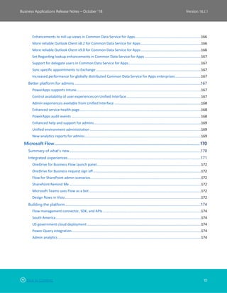 Back to Contents 10
Business Applications Release Notes – October ’18 Version 18.2.1
Enhancements to roll-up views in Common Data Service for Apps...................................................................166
More reliable Outlook Client v8.2 for Common Data Service for Apps .............................................................166
More reliable Outlook Client v9.0 for Common Data Service for Apps .............................................................166
Set Regarding lookup enhancements in Common Data Service for Apps .........................................................167
Support for delegate users in Common Data Service for Apps..........................................................................167
Sync specific appointments to Exchange ...........................................................................................................167
Increased performance for globally distributed Common Data Service for Apps enterprises..........................167
Better platform for admins .....................................................................................................................................................167
PowerApps supports Intune...............................................................................................................................167
Control availability of user experiences on Unified Interface............................................................................167
Admin experiences available from Unified Interface ........................................................................................168
Enhanced service health page............................................................................................................................168
PowerApps audit events ....................................................................................................................................168
Enhanced help and support for admins.............................................................................................................169
Unified environment administration .................................................................................................................169
New analytics reports for admins ......................................................................................................................169
Microsoft Flow........................................................................................................................................170
Summary of what’s new...........................................................................................................................................................170
Integrated experiences.............................................................................................................................................................171
OneDrive for Business Flow launch panel..........................................................................................................172
OneDrive for Business request sign off..............................................................................................................172
Flow for SharePoint admin scenarios.................................................................................................................172
SharePoint Remind Me ......................................................................................................................................172
Microsoft Teams uses Flow as a bot ..................................................................................................................172
Design flows in Visio...........................................................................................................................................172
Building the platform................................................................................................................................................................174
Flow management connector, SDK, and APIs ....................................................................................................174
South America....................................................................................................................................................174
US government cloud deployment ....................................................................................................................174
Power Query integration....................................................................................................................................174
Admin analytics..................................................................................................................................................174
 