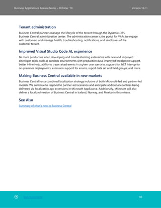 Back to Contents 118
Business Applications Release Notes – October ’18 Version 18.2.1
Tenant administration
Business Central partners manage the lifecycle of the tenant through the Dynamics 365
Business Central administration center. The administration center is the portal for VARs to engage
with customers and manage health, troubleshooting, notifications, and sandboxes of the
customer tenant.
Improved Visual Studio Code AL experience
Be more productive when developing and troubleshooting extensions with new and improved
developer tools, such as sandbox environments with production data, improved breakpoint support,
better inline Help, ability to trace raised events in a given user scenario, support for .NET Interop for
on-premises deployments, extension support for enums, report data set and field groups, and more.
Making Business Central available in new markets
Business Central has a combined localization strategy inclusive of both Microsoft-led and partner-led
models. We continue to respond to partner-led scenarios and anticipate additional countries being
delivered via localization app extensions in Microsoft AppSource. Additionally, Microsoft will also
deliver a localized version of Business Central in Iceland, Norway, and Mexico in this release.
See Also
Summary of what's new in Business Central
 