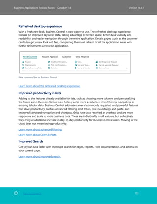 Back to Contents 123
Business Applications Release Notes – October ’18 Version 18.2.1
Refreshed desktop experience
With a fresh new look, Business Central is now easier to use. The refreshed desktop experience
focuses on improved layout of data, taking advantage of screen space, better data visibility and
readability, and easier navigation through the entire application. Details pages (such as the customer
card) also get a new look and feel, completing the visual refresh of all the application areas with
further refinements across the application.
New command bar in Business Central
Learn more about the refreshed desktop experience.
Improved productivity in lists
Adding to the features already available for lists, such as showing more columns and personalizing
the freeze pane, Business Central now helps you be more productive when filtering, navigating, or
entering tabular data. Business Central addresses several commonly requested and powerful features
that drive productivity, such as advanced filtering, limit totals, row-based copy and paste, and
improved keyboard navigation and shortcuts. Grids have also received an overhaul and are more
responsive and scale to more business data. These are individually small features, but collectively
they bring a substantial increase in day-to-day productivity for Business Central users. Moving to the
cloud does not mean losing productivity.
Learn more about advanced filtering.
Learn more about Copy & Paste.
Improved Search
Get to your data faster with improved search for pages, reports, Help documentation, and actions on
your current page.
Learn more about improved search.
 
