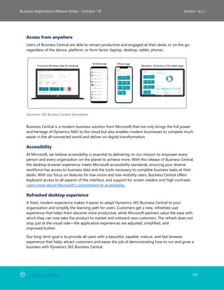 Back to Contents 124
Business Applications Release Notes – October ’18 Version 18.2.1
Access from anywhere
Users of Business Central are able to remain productive and engaged at their desks or on the go,
regardless of the device, platform, or form factor (laptop, desktop, tablet, phone).
Dynamics 365 Business Central Everywhere
Business Central is a modern business solution from Microsoft that not only brings the full power
and heritage of Dynamics NAV to the cloud but also enables modern businesses to compete much
easier in the all-connected world and deliver on digital transformation.
Accessibility
At Microsoft, we believe accessibility is essential to delivering on our mission to empower every
person and every organization on the planet to achieve more. With this release of Business Central,
the desktop browser experience meets Microsoft accessibility standards, ensuring your diverse
workforce has access to business data and the tools necessary to complete business tasks at their
desks. With our focus on features for low-vision and low-mobility users, Business Central offers
keyboard access to all aspects of the interface, and support for screen readers and high contrasts.
Learn more about Microsoft's commitment to accessibility.
Refreshed desktop experience
A fresh, modern experience makes it easier to adapt Dynamics 365 Business Central to your
organization and simplify the learning path for users. Customers get a new, refreshed user
experience that helps them become more productive, while Microsoft partners value the ease with
which they can now take the product to market and onboard new customers. The refresh does not
stop just at the visual side—the application experiences are adjusted, simplified, and
improved further.
Our long-term goal is to provide all users with a beautiful, capable, mature, and fast browser
experience that helps attract customers and eases the job of demonstrating how to run and grow a
business with Dynamics 365 Business Central.
 