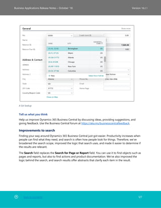 Back to Contents 127
Business Applications Release Notes – October ’18 Version 18.2.1
A list lookup
Tell us what you think
Help us improve Dynamics 365 Business Central by discussing ideas, providing suggestions, and
giving feedback. Use the Business Central forum at https://aka.ms/businesscentralfeedback.
Improvements to search
Finding your way around Dynamics 365 Business Central just got easier. Productivity increases when
people can find what they need, and search is often how people look for things. Therefore, we’ve
broadened the search scope, improved the logic that search uses, and made it easier to determine if
the results are relevant.
The Search field replaces the Search for Page or Report field. You can use it to find objects such as
pages and reports, but also to find actions and product documentation. We’ve also improved the
logic behind the search, and search results offer abstracts that clarify each item in the result.
 