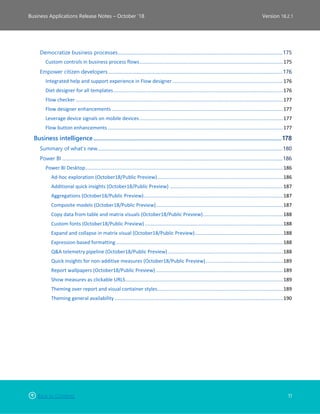 Back to Contents 11
Business Applications Release Notes – October ’18 Version 18.2.1
Democratize business processes..........................................................................................................................................175
Custom controls in business process flows........................................................................................................175
Empower citizen developers ..................................................................................................................................................176
Integrated help and support experience in Flow designer ................................................................................176
Diet designer for all templates...........................................................................................................................176
Flow checker ......................................................................................................................................................177
Flow designer enhancements ............................................................................................................................177
Leverage device signals on mobile devices........................................................................................................177
Flow button enhancements...............................................................................................................................177
Business intelligence.............................................................................................................................178
Summary of what’s new...........................................................................................................................................................180
Power BI .........................................................................................................................................................................................186
Power BI Desktop...............................................................................................................................................186
Ad-hoc exploration (October18/Public Preview)...........................................................................................186
Additional quick insights (October18/Public Preview) ..................................................................................187
Aggregations (October18/Public Preview).....................................................................................................187
Composite models (October18/Public Preview)............................................................................................187
Copy data from table and matrix visuals (October18/Public Preview)..........................................................188
Custom fonts (October18/Public Preview) ....................................................................................................188
Expand and collapse in matrix visual (October18/Public Preview)................................................................188
Expression-based formatting.........................................................................................................................188
Q&A telemetry pipeline (October18/Public Preview) ...................................................................................188
Quick insights for non-additive measures (October18/Public Preview)........................................................189
Report wallpapers (October18/Public Preview) ............................................................................................189
Show measures as clickable URLS..................................................................................................................189
Theming over report and visual container styles...........................................................................................189
Theming general availability ..........................................................................................................................190
 