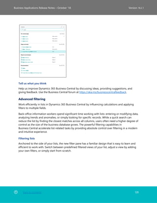 Back to Contents 128
Business Applications Release Notes – October ’18 Version 18.2.1
Tell us what you think
Help us improve Dynamics 365 Business Central by discussing ideas, providing suggestions, and
giving feedback. Use the Business Central forum at https://aka.ms/businesscentralfeedback.
Advanced filtering
Work efficiently in lists in Dynamics 365 Business Central by influencing calculations and applying
filters to multiple fields.
Back-office information workers spend significant time working with lists: entering or modifying data,
analyzing trends and anomalies, or simply looking for specific records. While a quick search can
reduce the list by finding the closest matches across all columns, users often need a higher degree of
control as the size of the business database grows. The powerful filtering capabilities in
Business Central accelerate list-related tasks by providing absolute control over filtering in a modern
and intuitive experience.
Filtering lists
Anchored to the side of your lists, the new filter pane has a familiar design that is easy to learn and
efficient to work with. Switch between predefined filtered views of your list, adjust a view by adding
your own filters, or simply start from scratch.
 