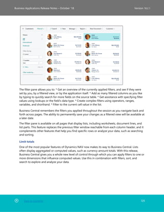 Back to Contents 129
Business Applications Release Notes – October ’18 Version 18.2.1
The filter pane allows you to: * Get an overview of the currently applied filters, and see if they were
set by you, by a filtered view, or by the application itself. * Add as many filtered columns as you like
by typing to quickly search for more fields on the source table. * Get assistance with specifying filter
values using lookups or the field's data type. * Create complex filters using operators, ranges,
variables, and shorthand. * Filter to the current cell value in the list.
Business Central remembers the filters you applied throughout the session as you navigate back and
forth across pages. The ability to permanently save your changes as a filtered view will be available at
a later date.
The filter pane is available on all pages that display lists, including worksheets, document lines, and
list parts. This feature replaces the previous filter window reachable from each column header, and it
complements other features that help you find specific rows or analyze your data, such as searching
and sorting.
Limit totals
One of the most popular features of Dynamics NAV now makes its way to Business Central. Lists
often display aggregated or computed values, such as currency amount totals. With this release,
Business Central gives you a whole new level of control through which you can apply filters to one or
more dimensions that influence computed values. Use this in combination with filters, sort, and
search to explore and analyze your data.
 