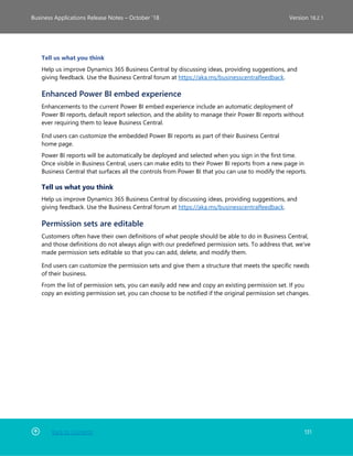Back to Contents 131
Business Applications Release Notes – October ’18 Version 18.2.1
Tell us what you think
Help us improve Dynamics 365 Business Central by discussing ideas, providing suggestions, and
giving feedback. Use the Business Central forum at https://aka.ms/businesscentralfeedback.
Enhanced Power BI embed experience
Enhancements to the current Power BI embed experience include an automatic deployment of
Power BI reports, default report selection, and the ability to manage their Power BI reports without
ever requiring them to leave Business Central.
End users can customize the embedded Power BI reports as part of their Business Central
home page.
Power BI reports will be automatically be deployed and selected when you sign in the first time.
Once visible in Business Central, users can make edits to their Power BI reports from a new page in
Business Central that surfaces all the controls from Power BI that you can use to modify the reports.
Tell us what you think
Help us improve Dynamics 365 Business Central by discussing ideas, providing suggestions, and
giving feedback. Use the Business Central forum at https://aka.ms/businesscentralfeedback.
Permission sets are editable
Customers often have their own definitions of what people should be able to do in Business Central,
and those definitions do not always align with our predefined permission sets. To address that, we've
made permission sets editable so that you can add, delete, and modify them.
End users can customize the permission sets and give them a structure that meets the specific needs
of their business.
From the list of permission sets, you can easily add new and copy an existing permission set. If you
copy an existing permission set, you can choose to be notified if the original permission set changes.
 