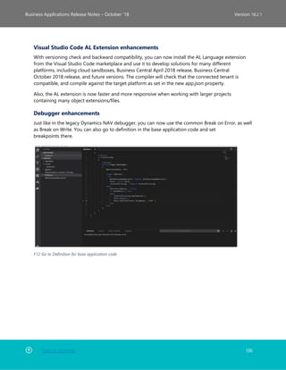 Back to Contents 136
Business Applications Release Notes – October ’18 Version 18.2.1
Visual Studio Code AL Extension enhancements
With versioning check and backward compatibility, you can now install the AL Language extension
from the Visual Studio Code marketplace and use it to develop solutions for many different
platforms, including cloud sandboxes, Business Central April 2018 release, Business Central
October 2018 release, and future versions. The compiler will check that the connected tenant is
compatible, and compile against the target platform as set in the new app.json property.
Also, the AL extension is now faster and more responsive when working with larger projects
containing many object extensions/files.
Debugger enhancements
Just like in the legacy Dynamics NAV debugger, you can now use the common Break on Error, as well
as Break on Write. You can also go to definition in the base application code and set
breakpoints there.
F12 Go to Definition for base application code
 