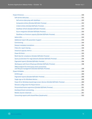 Back to Contents 12
Business Applications Release Notes – October ’18 Version 18.2.1
Power BI Service.................................................................................................................................................190
Self-service data prep ....................................................................................................................................191
Self-service data prep with dataflows .......................................................................................................192
Computed entities (October18/Public Preview)........................................................................................192
Linked entities (October18/Public Preview) ..............................................................................................192
Dataflow refresh (October18/Public Preview)...........................................................................................193
Azure integration (October18/Public Preview)..........................................................................................193
Dataflows on Premium capacity (October18/Public Preview) ..................................................................193
Admin APIs.....................................................................................................................................................193
Additional report URL parameter Support ....................................................................................................193
Commenting...................................................................................................................................................194
Dataset metadata translations ......................................................................................................................194
Filters for report sharing................................................................................................................................194
Historical capacity metrics.............................................................................................................................195
Power BI Home ..............................................................................................................................................195
Multi-Geo for compliance (October18/Public Preview) ................................................................................196
Query acceleration for large datasets (October18/Public Preview)..............................................................196
Paginated reports (October18/Public Preview).............................................................................................196
Workspaces with Azure AD groups (October18/Public Preview) ..................................................................198
XMLA endpoint for third-party client connectivity
and lifecycle management (October18/Public Preview) ...............................................................................199
Power BI Mobile.................................................................................................................................................199
Drillthrough....................................................................................................................................................200
Paginated reports (October18/Public Preview).............................................................................................200
Single sign-on for Windows devices...............................................................................................................200
Power BI on Windows-based large screen devices (October18/Public Preview)..........................................200
Remote configuration for Report Server .......................................................................................................201
Personalized Home experience (October18/Public Preview)........................................................................201
Dashboard-level commenting........................................................................................................................201
Mobile shared credentials .............................................................................................................................201
Consuming reports with shared filters (bookmarks) .....................................................................................202
 