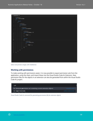 Back to Contents 138
Business Applications Release Notes – October ’18 Version 18.2.1
Select and preview images with IntelliSense
Working with permissions
To make working with permissions easier, it is now possible to export permission sets from the
application, using the client, and import these into the Visual Studio Code AL Extension. New
permission files for the objects in an extension can also be generated from within the Visual Studio
Code AL project.
Visual Studio Code AL command for generating permissions file for extension objects
 