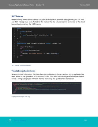 Back to Contents 139
Business Applications Release Notes – October ’18 Version 18.2.1
.NET Interop
When working with Business Central solutions that target on-premises deployments, you can now
add .NET Interop in AL code. Note that this implies that the solution cannot be moved to the cloud
later without replacing the .NET Interop.
.NET Interop in on-premises AL
Translation enhancements
New contextual information that describes which object and element a given string applies to has
been added to the generated XLIFF translation files. This helps translators get a better overview of
where a string is displayed in the UI, thereby increasing the quality of the translation.
XLIFF translation file note tag
 
