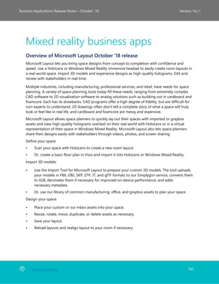 Back to Contents 142
Business Applications Release Notes – October ’18 Version 18.2.1
Mixed reality business apps
Overview of Microsoft Layout October '18 release
Microsoft Layout lets you bring space designs from concept to completion with confidence and
speed. Use a HoloLens or Windows Mixed Reality immersive headset to easily create room layouts in
a real-world space. Import 3D models and experience designs as high-quality holograms. Edit and
review with stakeholders in real time.
Multiple industries, including manufacturing, professional services, and retail, have needs for space
planning. A variety of space planning tools today fill these needs, ranging from extremely complex
CAD software to 2D visualization software to analog solutions such as building out in cardboard and
foamcore. Each has its drawbacks. CAD programs offer a high degree of fidelity, but are difficult for
non-experts to understand. 2D drawings often don’t tell a complete story of what a space will truly
look or feel like in real life, and cardboard and foamcore are messy and expensive.
Microsoft Layout allows space planners to quickly lay out their spaces with imported or graybox
assets and view high-quality holograms overlaid on their real world with HoloLens or in a virtual
representation of their space in Windows Mixed Reality. Microsoft Layout also lets space planners
share their designs easily with stakeholders through videos, photos, and screen sharing.
Define your space:
• Scan your space with HoloLens to create a new room layout.
• Or, create a basic floor plan in Visio and import it into HoloLens or Windows Mixed Reality.
Import 3D models:
• Use the Import Tool for Microsoft Layout to prepare your custom 3D models. The tool uploads
your models in FBX, OBJ, SKP, STP, JT, and glTF formats to our Simplygon service, converts them
to GLB, decimates them if necessary for improved on-device performance, and adds
necessary metadata.
• Or, use our library of common manufacturing, office, and graybox assets to plan your space.
Design your space:
• Place your custom or our inbox assets into your space.
• Resize, rotate, move, duplicate, or delete assets as necessary.
• Save your layout.
• Reload layouts and realign layout to your room if necessary.
 