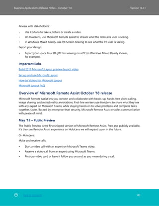 Back to Contents 143
Business Applications Release Notes – October ’18 Version 18.2.1
Review with stakeholders:
• Use Cortana to take a picture or create a video.
• On HoloLens, use Microsoft Remote Assist to stream what the HoloLens user is seeing.
• In Windows Mixed Reality, use VR Screen Sharing to see what the VR user is seeing.
Export your design:
• Export your space to a 3D glTF for viewing on a PC (in Windows Mixed Reality Viewer,
for example).
Important links
Build 2018 Microsoft Layout preview launch video
Set up and use Microsoft Layout
How-to Videos for Microsoft Layout
Microsoft Layout FAQ
Overview of Microsoft Remote Assist October '18 release
Microsoft Remote Assist lets you connect and collaborate with heads-up, hands-free video calling,
image sharing, and mixed reality annotations. First-line workers use HoloLens to share what they see
with any expert on Microsoft Teams, while staying hands on to solve problems and complete tasks
together, faster. Backed by enterprise-level security, Microsoft Remote Assist enables communication
with peace of mind.
May ’18 – Public Preview
The Public Preview is the first shipped version of Microsoft Remote Assist. Free and publicly available,
it’s the core Remote Assist experience on HoloLens we will expand upon in the future.
On HoloLens:
Make and receive calls.
• Start a video call with an expert on Microsoft Teams video.
• Receive a video call from an expert using Microsoft Teams.
• Pin your video card or have it follow you around as you move during a call.
 