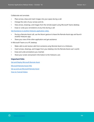 Back to Contents 144
Business Applications Release Notes – October ’18 Version 18.2.1
Collaborate and annotate.
• Place arrows, draw and insert images into your space during a call.
• Change the color of your arrows and ink.
• View arrows, drawings, and images from the remote expert using Microsoft Teams desktop.
• Erase or undo your annotations at any time during a call.
Get Assistance in another HoloLens application video.
• During a Remote Assist call, use the bloom gesture to leave the Remote Assist app and launch
another HoloLens app.
• Share your view of the other application and get assistance.
In Microsoft Teams on a PC desktop:
• Make calls to and receive calls from someone using Remote Assist on a HoloLens.
• Insert arrows, drawings, and images from your desktop into the Remote Assist user’s world.
• Erase and undo annotations you inserted.
• Share your screen and present information to the HoloLens user.
Important links
Get and Deploy Microsoft Remote Assist
Microsoft Remote Assist FAQ
Set up and use Microsoft Remote Assist
How-to Tutorial Videos
 