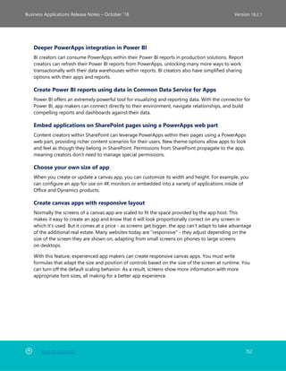 Back to Contents 152
Business Applications Release Notes – October ’18 Version 18.2.1
Deeper PowerApps integration in Power BI
BI creators can consume PowerApps within their Power BI reports in production solutions. Report
creators can refresh their Power BI reports from PowerApps, unlocking many more ways to work
transactionally with their data warehouses within reports. BI creators also have simplified sharing
options with their apps and reports.
Create Power BI reports using data in Common Data Service for Apps
Power BI offers an extremely powerful tool for visualizing and reporting data. With the connector for
Power BI, app makers can connect directly to their environment, navigate relationships, and build
compelling reports and dashboards against their data.
Embed applications on SharePoint pages using a PowerApps web part
Content creators within SharePoint can leverage PowerApps within their pages using a PowerApps
web part, providing richer content scenarios for their users. New theme options allow apps to look
and feel as though they belong in SharePoint. Permissions from SharePoint propagate to the app,
meaning creators don't need to manage special permissions.
Choose your own size of app
When you create or update a canvas app, you can customize its width and height. For example, you
can configure an app for use on 4K monitors or embedded into a variety of applications inside of
Office and Dynamics products.
Create canvas apps with responsive layout
Normally the screens of a canvas app are scaled to fit the space provided by the app host. This
makes it easy to create an app and know that it will look proportionally correct on any screen in
which it's used. But it comes at a price - as screens get bigger, the app can't adapt to take advantage
of the additional real estate. Many websites today are "responsive" - they adjust depending on the
size of the screen they are shown on, adapting from small screens on phones to large screens
on desktops.
With this feature, experienced app makers can create responsive canvas apps. You must write
formulas that adapt the size and position of controls based on the size of the screen at runtime. You
can turn off the default scaling behavior. As a result, screens show more information with more
appropriate font sizes, all making for a better app experience.
 