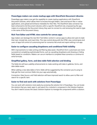 Back to Contents 154
Business Applications Release Notes – October ’18 Version 18.2.1
PowerApps makers can create mashup apps with SharePoint Document Libraries
PowerApps app makers now get the capability to create mashup applications with SharePoint
Document Libraries, which allows them to browse through folders, view and launch files in native
applications, and upload and enhance metadata for their files. The SharePoint data connector has
been enhanced to list Document Libraries within a specific SharePoint site, empowering the app
makers to simply pick the Document Library they want to connect to, and removing the need to type
in the name of the Document Library.
Rich Text Editor and HTML view controls for canvas apps
App makers can leverage the new Rich Text Editor control in canvas apps to allow end users to style
their text, include lists, and insert links. This new control along with the HTML view control gives end
users of apps full control of customizing text for scenarios like email and report editing in an app.
Easier to configure cascading dropdowns and conditional field visibility
With improvements to make sorting and filtering data easier, SharePoint form customizers are more
successful at completing sophisticated forms, such as cascading dropdowns and showing or hiding
fields based on conditions. Makers can use an interface to complete these scenarios or continue to
write formulas.
Simplified gallery, form, and data table field selection and binding
The fields list will have usability enhancements to make working with data in galleries, forms, and
data tables easier.
When adding a new data table or form, fields will be suggested by the connector you're using to
help get the most common fields into your app automatically.
Connection, Data Source, and Field selection will have improved search to allow users to filter and
search for a specific item.
Easier to find and work with solutions from PowerApps
You can work with solutions more easily by accessing the solution list in PowerApps. You can locate
the solution that you need, open it, and search for a solution's component in the Solution Explorer.
You don't need to access the classic Solution Explorer to manage the components within a solution.
 
