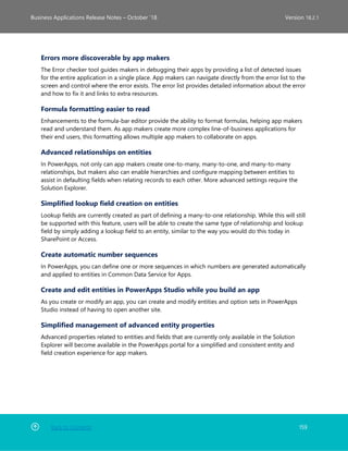 Back to Contents 159
Business Applications Release Notes – October ’18 Version 18.2.1
Errors more discoverable by app makers
The Error checker tool guides makers in debugging their apps by providing a list of detected issues
for the entire application in a single place. App makers can navigate directly from the error list to the
screen and control where the error exists. The error list provides detailed information about the error
and how to fix it and links to extra resources.
Formula formatting easier to read
Enhancements to the formula-bar editor provide the ability to format formulas, helping app makers
read and understand them. As app makers create more complex line-of-business applications for
their end users, this formatting allows multiple app makers to collaborate on apps.
Advanced relationships on entities
In PowerApps, not only can app makers create one-to-many, many-to-one, and many-to-many
relationships, but makers also can enable hierarchies and configure mapping between entities to
assist in defaulting fields when relating records to each other. More advanced settings require the
Solution Explorer.
Simplified lookup field creation on entities
Lookup fields are currently created as part of defining a many-to-one relationship. While this will still
be supported with this feature, users will be able to create the same type of relationship and lookup
field by simply adding a lookup field to an entity, similar to the way you would do this today in
SharePoint or Access.
Create automatic number sequences
In PowerApps, you can define one or more sequences in which numbers are generated automatically
and applied to entities in Common Data Service for Apps.
Create and edit entities in PowerApps Studio while you build an app
As you create or modify an app, you can create and modify entities and option sets in PowerApps
Studio instead of having to open another site.
Simplified management of advanced entity properties
Advanced properties related to entities and fields that are currently only available in the Solution
Explorer will become available in the PowerApps portal for a simplified and consistent entity and
field creation experience for app makers.
 