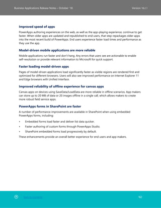 Back to Contents 162
Business Applications Release Notes – October ’18 Version 18.2.1
Improved speed of apps
PowerApps authoring experiences on the web, as well as the app-playing experience, continue to get
faster. When older apps are updated and republished to end users, that step repackages older apps
into the most recent build of PowerApps. End users experience faster load times and performance as
they use the app.
Model-driven mobile applications are more reliable
Mobile applications run faster and don't hang. Any errors that users see are actionable to enable
self-resolution or provide relevant information to Microsoft for quick support.
Faster loading model-driven apps
Pages of model-driven applications load significantly faster as visible regions are rendered first and
optimized for different browsers. Users will also see improved performance on Internet Explorer 11
and Edge browsers with Unified Interface.
Improved reliability of offline experience for canvas apps
Canvas apps on devices using SaveData/LoadData are more reliable in offline scenarios. App makers
can store up to 20 MB of data or 20 images offline in a single call, which allows makers to create
more robust field service apps.
PowerApps forms in SharePoint are faster
A number of performance improvements are available in SharePoint when using embedded
PowerApps forms, including:
• Embedded forms load faster and deliver list data quicker.
• Faster authoring of custom forms through PowerApps Studio.
• SharePoint embedded forms load progressively by default.
These enhancements provide an overall better experience for end users and app makers.
 
