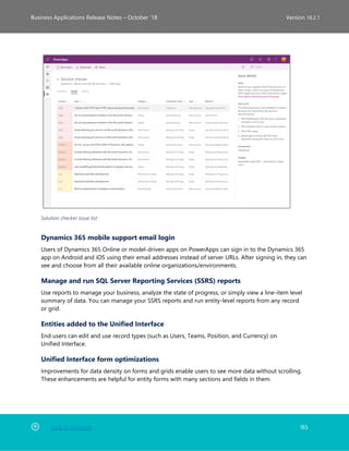 Back to Contents 165
Business Applications Release Notes – October ’18 Version 18.2.1
Solution checker issue list
Dynamics 365 mobile support email login
Users of Dynamics 365 Online or model-driven apps on PowerApps can sign in to the Dynamics 365
app on Android and iOS using their email addresses instead of server URLs. After signing in, they can
see and choose from all their available online organizations/environments.
Manage and run SQL Server Reporting Services (SSRS) reports
Use reports to manage your business, analyze the state of progress, or simply view a line-item level
summary of data. You can manage your SSRS reports and run entity-level reports from any record
or grid.
Entities added to the Unified Interface
End users can edit and use record types (such as Users, Teams, Position, and Currency) on
Unified Interface.
Unified Interface form optimizations
Improvements for data density on forms and grids enable users to see more data without scrolling.
These enhancements are helpful for entity forms with many sections and fields in them.
 