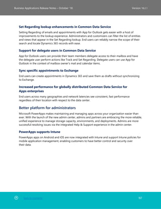 Back to Contents 167
Business Applications Release Notes – October ’18 Version 18.2.1
Set Regarding lookup enhancements in Common Data Service
Setting Regarding of emails and appointments with App for Outlook gets easier with a host of
improvements to the lookup experience. Administrators and customizers can filter the list of entities
and views that appear in the Set Regarding lookup. End users can reliably narrow the scope of their
search and locate Dynamics 365 records with ease.
Support for delegate users in Common Data Service
App for Outlook users can provide their team members delegate access to their mailbox and have
the delegate user perform actions like Track and Set Regarding. Delegate users can use App for
Outlook in the context of mailbox owner's mail and calendar items.
Sync specific appointments to Exchange
End users can create appointments in Dynamics 365 and save them as drafts without synchronizing
to Exchange.
Increased performance for globally distributed Common Data Service for
Apps enterprises
End users across many geographies and network latencies see consistent, fast performance
regardless of their location with respect to the data center.
Better platform for administrators
Microsoft PowerApps makes maintaining and managing apps across your organization easier than
ever. With the launch of the new admin center, admins and partners are embracing the more reliable,
unified experience to manage storage capacity, environments, and deployments. Admins are more
successful resolving issues via the integrated Help & Support experience in the admin center.
PowerApps supports Intune
PowerApps apps on Android and iOS are now integrated with Intune and support Intune policies for
mobile application management, enabling customers to have better control and security over
their data.
 