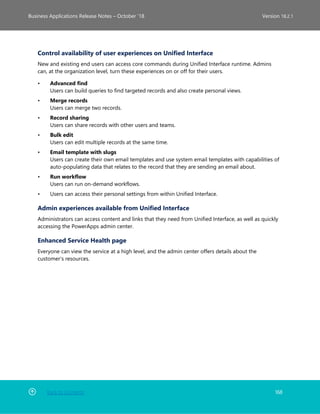 Back to Contents 168
Business Applications Release Notes – October ’18 Version 18.2.1
Control availability of user experiences on Unified Interface
New and existing end users can access core commands during Unified Interface runtime. Admins
can, at the organization level, turn these experiences on or off for their users.
• Advanced find
Users can build queries to find targeted records and also create personal views.
• Merge records
Users can merge two records.
• Record sharing
Users can share records with other users and teams.
• Bulk edit
Users can edit multiple records at the same time.
• Email template with slugs
Users can create their own email templates and use system email templates with capabilities of
auto-populating data that relates to the record that they are sending an email about.
• Run workflow
Users can run on-demand workflows.
• Users can access their personal settings from within Unified Interface.
Admin experiences available from Unified Interface
Administrators can access content and links that they need from Unified Interface, as well as quickly
accessing the PowerApps admin center.
Enhanced Service Health page
Everyone can view the service at a high level, and the admin center offers details about the
customer's resources.
 